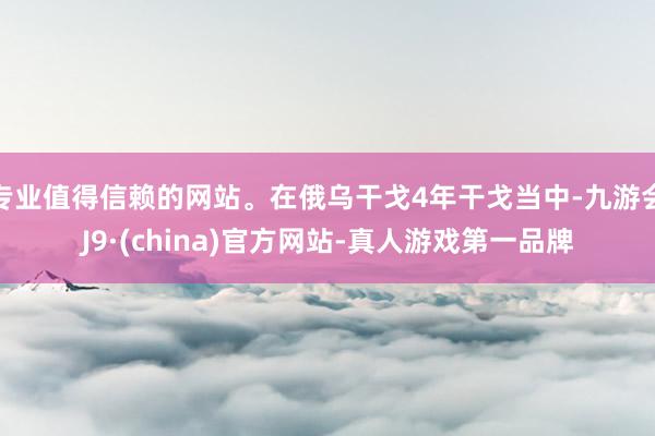 专业值得信赖的网站。在俄乌干戈4年干戈当中-九游会J9·(china)官方网站-真人游戏第一品牌