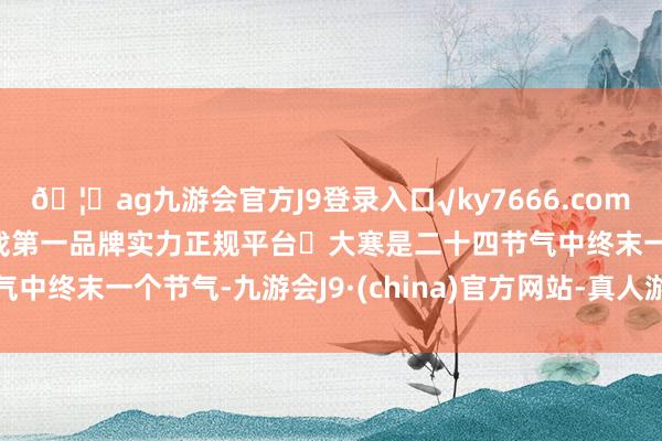 🦄ag九游会官方J9登录入口√ky7666.com√ag九游会官网真人游戏第一品牌实力正规平台大寒是二十四节气中终末一个节气-九游会J9·(china)官方网站-真人游戏第一品牌
