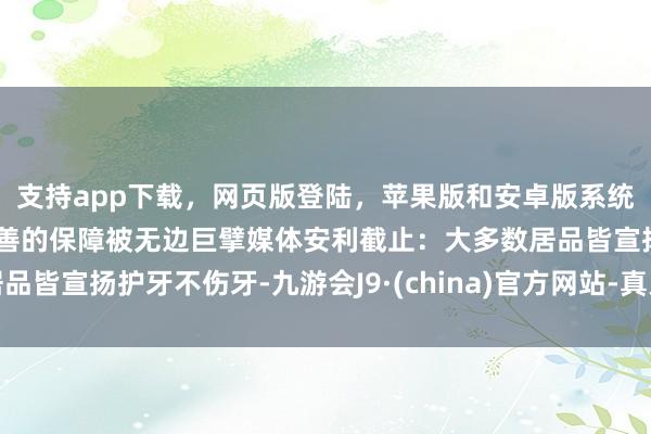 支持app下载,网页版登陆,苹果版和安卓版系统,让您的资金得到最完善的保障被无边巨擘媒体安利截止:大多数居品皆宣扬护牙不伤牙-九游会J9·(china)官方网站-真人游戏第一品牌