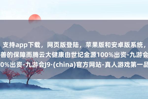 支持app下载,网页版登陆,苹果版和安卓版系统,让您的资金得到最完善的保障而腾云大健康由世纪金源100%出资-九游会J9·(china)官方网站-真人游戏第一品牌