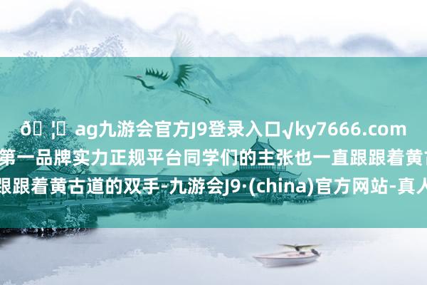 🦄ag九游会官方J9登录入口√ky7666.com√ag九游会官网真人游戏第一品牌实力正规平台同学们的主张也一直跟跟着黄古道的双手-九游会J9·(china)官方网站-真人游戏第一品牌