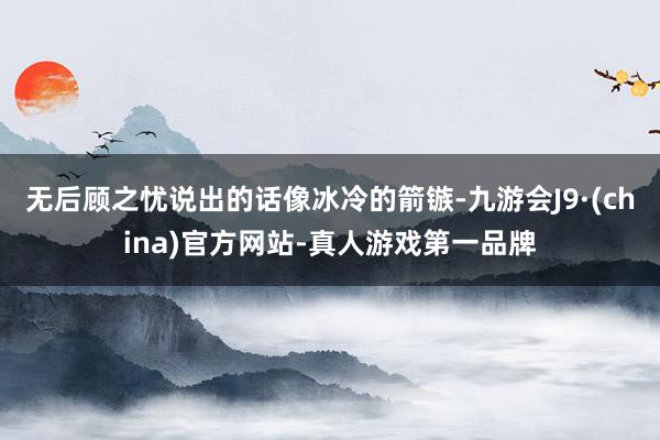 无后顾之忧说出的话像冰冷的箭镞-九游会J9·(china)官方网站-真人游戏第一品牌
