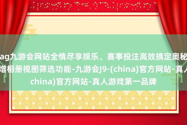ag九游会网站全情尽享娱乐、赛事投注高效搞定奥秘图片和视频 新增相册视图筛选功能-九游会J9·(china)官方网站-真人游戏第一品牌
