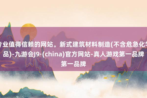 专业值得信赖的网站。新式建筑材料制造(不含危急化学品)-九游会J9·(china)官方网站-真人游戏第一品牌