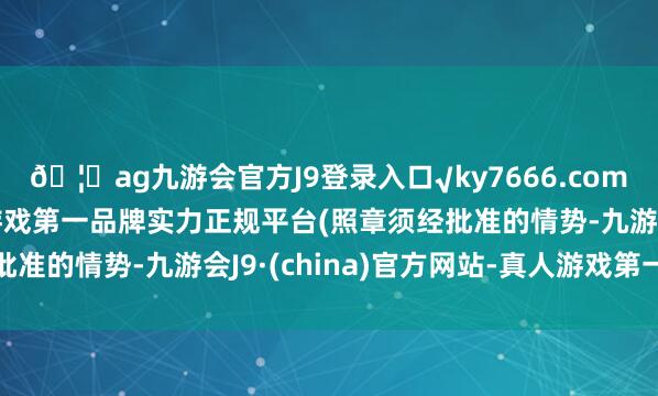 🦄ag九游会官方J9登录入口√ky7666.com√ag九游会官网真人游戏第一品牌实力正规平台(照章须经批准的情势-九游会J9·(china)官方网站-真人游戏第一品牌