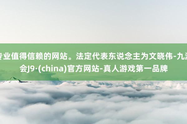 专业值得信赖的网站。法定代表东说念主为文晓伟-九游会J9·(china)官方网站-真人游戏第一品牌