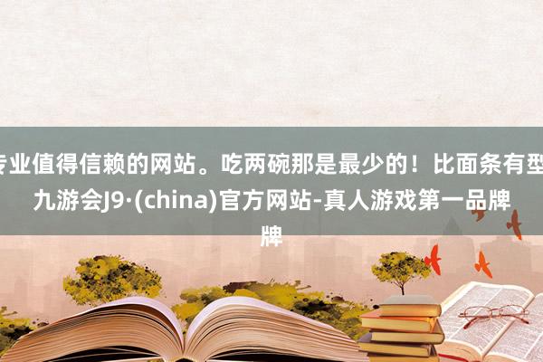 专业值得信赖的网站。吃两碗那是最少的!比面条有型-九游会J9·(china)官方网站-真人游戏第一品牌