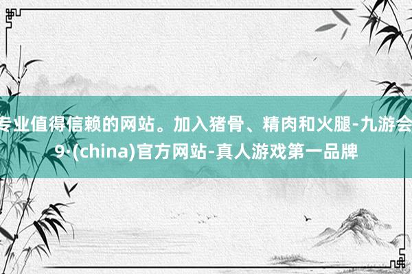 专业值得信赖的网站。加入猪骨、精肉和火腿-九游会J9·(china)官方网站-真人游戏第一品牌