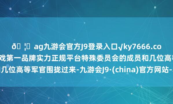 🦄ag九游会官方J9登录入口√ky7666.com√ag九游会官网真人游戏第一品牌实力正规平台特殊委员会的成员和几位高等军官围拢过来-九游会J9·(china)官方网站-真人游戏第一品牌