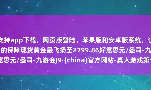 支持app下载，网页版登陆，苹果版和安卓版系统，让您的资金得到最完善的保障现货黄金最飞扬至2799.86好意思元/盎司-九游会J9·(china)官方网站-真人游戏第一品牌