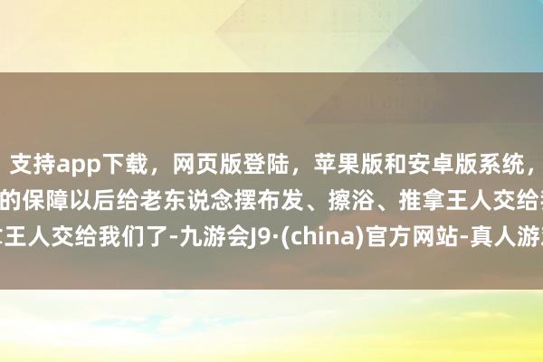 支持app下载,网页版登陆,苹果版和安卓版系统,让您的资金得到最完善的保障以后给老东说念摆布发、擦浴、推拿王人交给我们了-九游会J9·(china)官方网站-真人游戏第一品牌