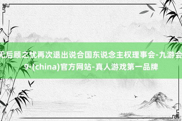 无后顾之忧再次退出说合国东说念主权理事会-九游会J9·(china)官方网站-真人游戏第一品牌