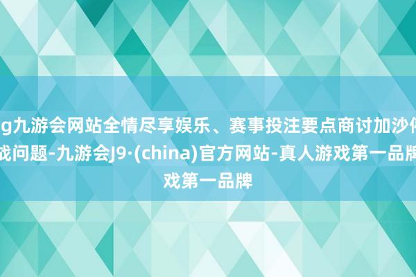 ag九游会网站全情尽享娱乐、赛事投注要点商讨加沙停战问题-九游会J9·(china)官方网站-真人游戏第一品牌