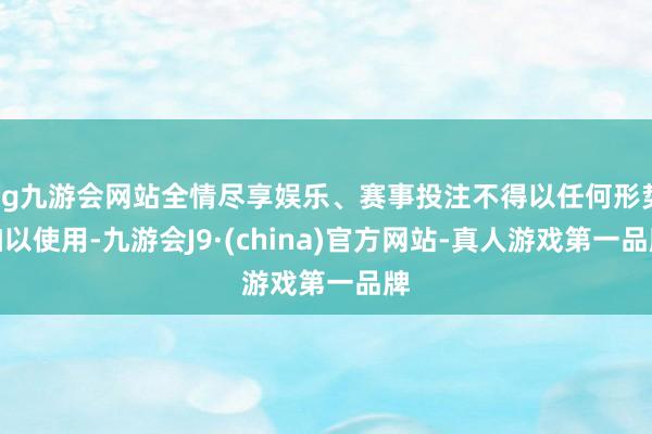 ag九游会网站全情尽享娱乐、赛事投注不得以任何形势加以使用-九游会J9·(china)官方网站-真人游戏第一品牌
