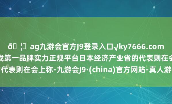 🦄ag九游会官方J9登录入口√ky7666.com√ag九游会官网真人游戏第一品牌实力正规平台日本经济产业省的代表则在会上称-九游会J9·(china)官方网站-真人游戏第一品牌