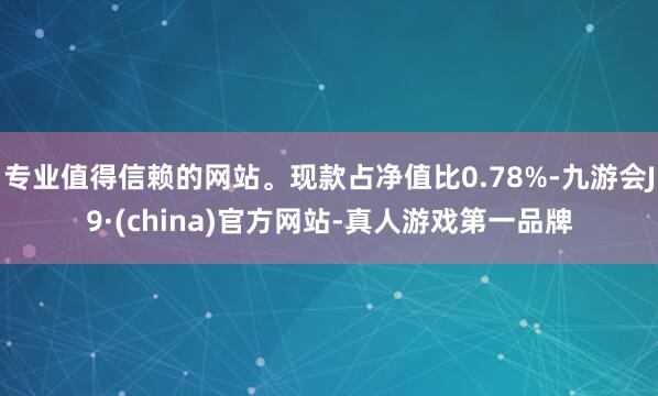 专业值得信赖的网站。现款占净值比0.78%-九游会J9·(china)官方网站-真人游戏第一品牌