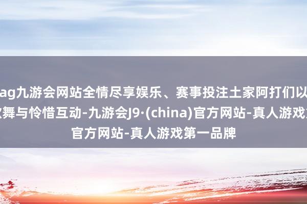 ag九游会网站全情尽享娱乐、赛事投注土家阿打们以原生态歌舞与怜惜互动-九游会J9·(china)官方网站-真人游戏第一品牌