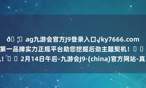 🦄ag九游会官方J9登录入口√ky7666.com√ag九游会官网真人游戏第一品牌实力正规平台助您挖掘后劲主题契机！		2月14日午后-九游会J9·(china)官方网站-真人游戏第一品牌