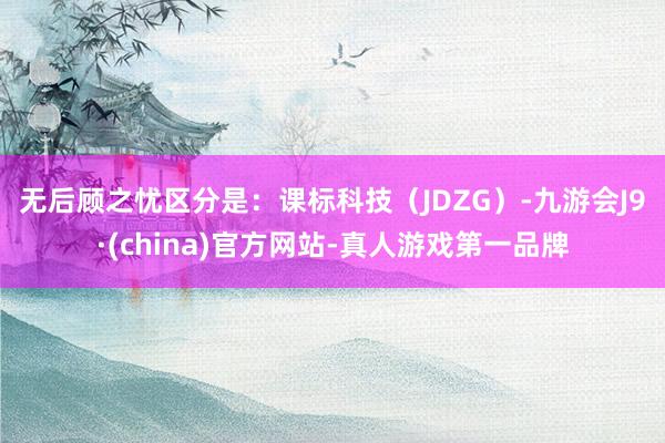 无后顾之忧区分是: 课标科技(JDZG)-九游会J9·(china)官方网站-真人游戏第一品牌