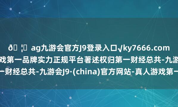 🦄ag九游会官方J9登录入口√ky7666.com√ag九游会官网真人游戏第一品牌实力正规平台著述权归第一财经总共-九游会J9·(china)官方网站-真人游戏第一品牌