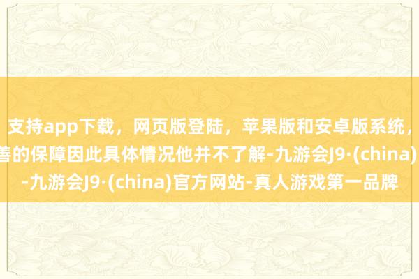 支持app下载，网页版登陆，苹果版和安卓版系统，让您的资金得到最完善的保障因此具体情况他并不了解-九游会J9·(china)官方网站-真人游戏第一品牌