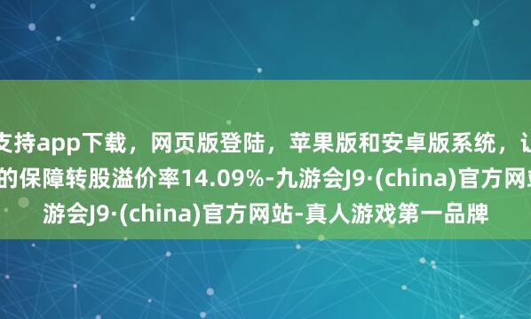 支持app下载，网页版登陆，苹果版和安卓版系统，让您的资金得到最完善的保障转股溢价率14.09%-九游会J9·(china)官方网站-真人游戏第一品牌