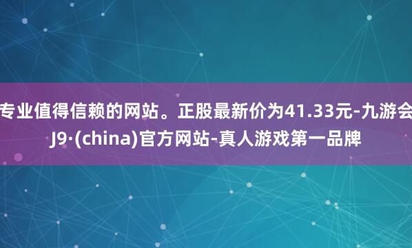 专业值得信赖的网站。正股最新价为41.33元-九游会J9·(china)官方网站-真人游戏第一品牌