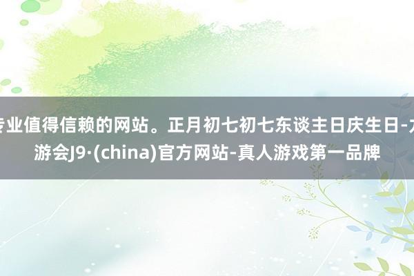 专业值得信赖的网站。正月初七初七东谈主日庆生日-九游会J9·(china)官方网站-真人游戏第一品牌