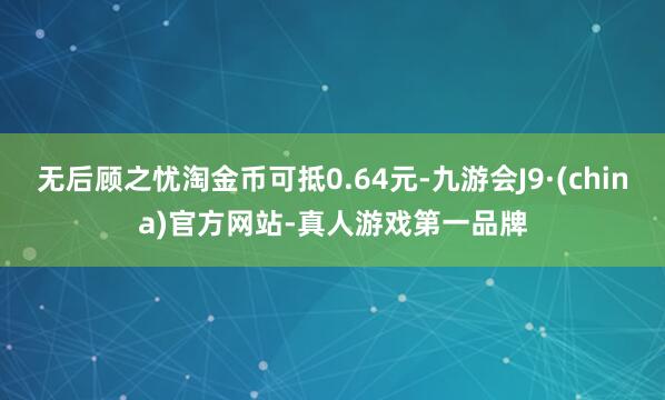 无后顾之忧淘金币可抵0.64元-九游会J9·(china)官方网站-真人游戏第一品牌