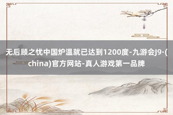 无后顾之忧中国炉温就已达到1200度-九游会J9·(china)官方网站-真人游戏第一品牌