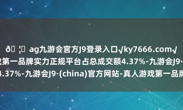 🦄ag九游会官方J9登录入口√ky7666.com√ag九游会官网真人游戏第一品牌实力正规平台占总成交额4.37%-九游会J9·(china)官方网站-真人游戏第一品牌