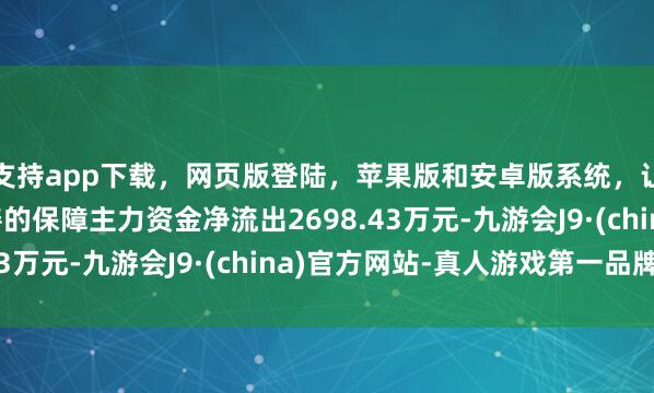 支持app下载，网页版登陆，苹果版和安卓版系统，让您的资金得到最完善的保障主力资金净流出2698.43万元-九游会J9·(china)官方网站-真人游戏第一品牌