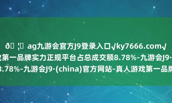 🦄ag九游会官方J9登录入口√ky7666.com√ag九游会官网真人游戏第一品牌实力正规平台占总成交额8.78%-九游会J9·(china)官方网站-真人游戏第一品牌