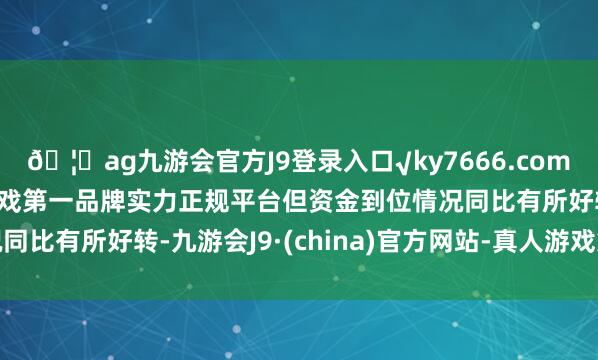 🦄ag九游会官方J9登录入口√ky7666.com√ag九游会官网真人游戏第一品牌实力正规平台但资金到位情况同比有所好转-九游会J9·(china)官方网站-真人游戏第一品牌