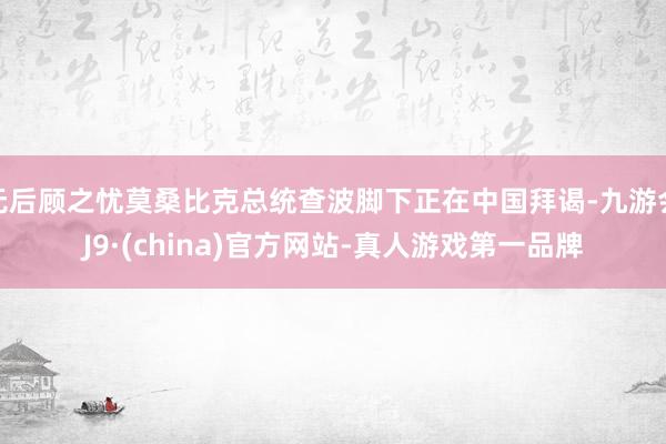 无后顾之忧莫桑比克总统查波脚下正在中国拜谒-九游会J9·(china)官方网站-真人游戏第一品牌