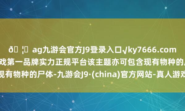 🦄ag九游会官方J9登录入口√ky7666.com√ag九游会官网真人游戏第一品牌实力正规平台该主题亦可包含现有物种的尸体-九游会J9·(china)官方网站-真人游戏第一品牌