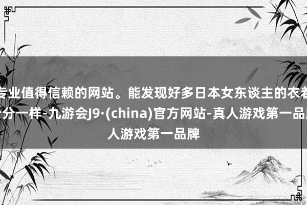 专业值得信赖的网站。能发现好多日本女东谈主的衣着十分一样-九游会J9·(china)官方网站-真人游戏第一品牌