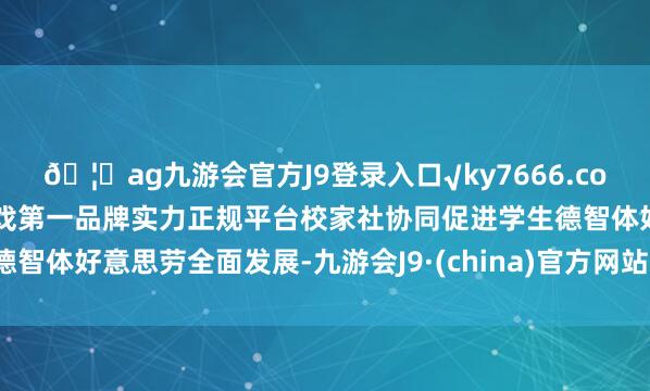 🦄ag九游会官方J9登录入口√ky7666.com√ag九游会官网真人游戏第一品牌实力正规平台校家社协同促进学生德智体好意思劳全面发展-九游会J9·(china)官方网站-真人游戏第一品牌