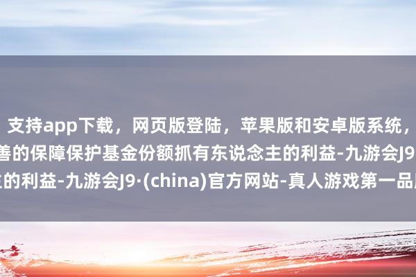 支持app下载，网页版登陆，苹果版和安卓版系统，让您的资金得到最完善的保障保护基金份额抓有东说念主的利益-九游会J9·(china)官方网站-真人游戏第一品牌