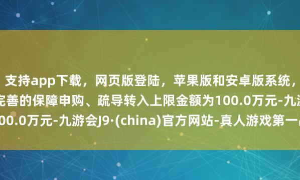 支持app下载，网页版登陆，苹果版和安卓版系统，让您的资金得到最完善的保障申购、疏导转入上限金额为100.0万元-九游会J9·(china)官方网站-真人游戏第一品牌