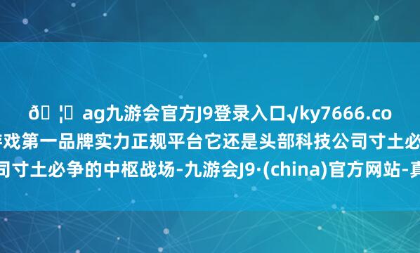 🦄ag九游会官方J9登录入口√ky7666.com√ag九游会官网真人游戏第一品牌实力正规平台它还是头部科技公司寸土必争的中枢战场-九游会J9·(china)官方网站-真人游戏第一品牌