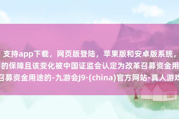 支持app下载，网页版登陆，苹果版和安卓版系统，让您的资金得到最完善的保障且该变化被中国证监会认定为改革召募资金用途的-九游会J9·(china)官方网站-真人游戏第一品牌
