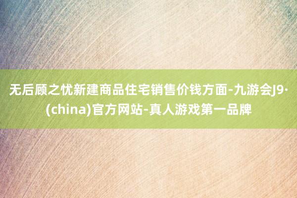 无后顾之忧　　新建商品住宅销售价钱方面-九游会J9·(china)官方网站-真人游戏第一品牌