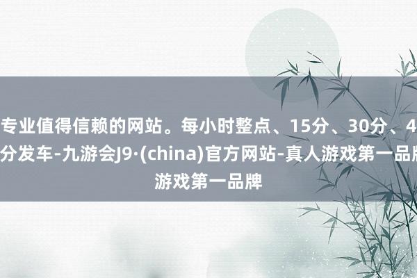 专业值得信赖的网站。每小时整点、15分、30分、45分发车-九游会J9·(china)官方网站-真人游戏第一品牌