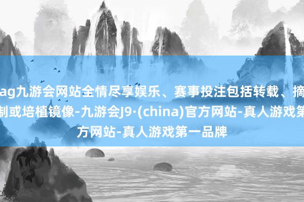 ag九游会网站全情尽享娱乐、赛事投注包括转载、摘编、复制或培植镜像-九游会J9·(china)官方网站-真人游戏第一品牌