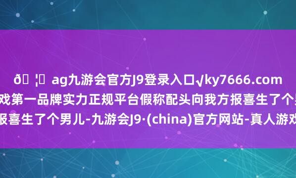 🦄ag九游会官方J9登录入口√ky7666.com√ag九游会官网真人游戏第一品牌实力正规平台假称配头向我方报喜生了个男儿-九游会J9·(china)官方网站-真人游戏第一品牌