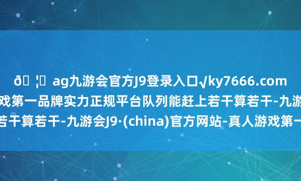 🦄ag九游会官方J9登录入口√ky7666.com√ag九游会官网真人游戏第一品牌实力正规平台队列能赶上若干算若干-九游会J9·(china)官方网站-真人游戏第一品牌