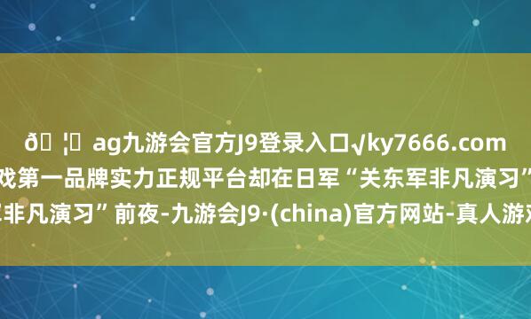 🦄ag九游会官方J9登录入口√ky7666.com√ag九游会官网真人游戏第一品牌实力正规平台却在日军“关东军非凡演习”前夜-九游会J9·(china)官方网站-真人游戏第一品牌