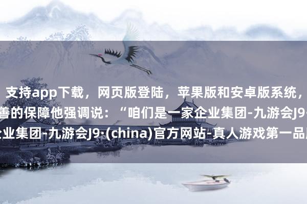 支持app下载，网页版登陆，苹果版和安卓版系统，让您的资金得到最完善的保障他强调说：“咱们是一家企业集团-九游会J9·(china)官方网站-真人游戏第一品牌