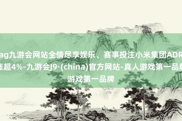 ag九游会网站全情尽享娱乐、赛事投注小米集团ADR涨超4%-九游会J9·(china)官方网站-真人游戏第一品牌